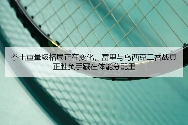 拳击重量级格局正在变化，富里与乌西克二番战真正胜负手藏在体能分配里
